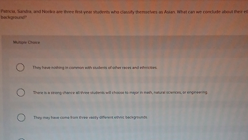 Patricia, Sandra, and Noriko are three first-year students who classify themselves as Asian. What can we conclude about their el
background?
Multiple Choice
They have nothing in common with students of other races and ethnicities.
There is a strong chance all three students will choose to major in math, natural sciences, or engineering.
They may have come from three vastly different ethnic backgrounds
