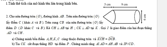 Tính thể tích của mô hình tên lửa trong hình bên 
2. Cho nửa đường tròn (O), đường kính AB. Trên nửa đường tròn (O) 
đấy điểm C ( khác A và B). Trên cung CB của nửa đường tròn (O) 
điểm D ( D khác C và B ). Kẻ CH⊥ AB tại H; CK⊥ AD tại K. Gọi T là giao điểm của hai đoạn thắng
AD và CH. 
a) Chứng minh bốn điểm A, H, K, C cùng thuộc đường tròn và overline KCH=overline DCB. 
b) Tia CK cắt đoạn thắng HD tại điêm P. Chứng minh rắng AI_ AD=AH_ AB và IPparallel CD.