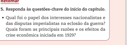 Retomar 
5. Responda às questões-chave do início do capítulo. 
Qual foi o papel dos interesses nacionalistas e 
das disputas imperialistas na eclosão da guerra? 
Quais foram as principais razões e os efeitos da 
crise econômica iniciada em 1929?