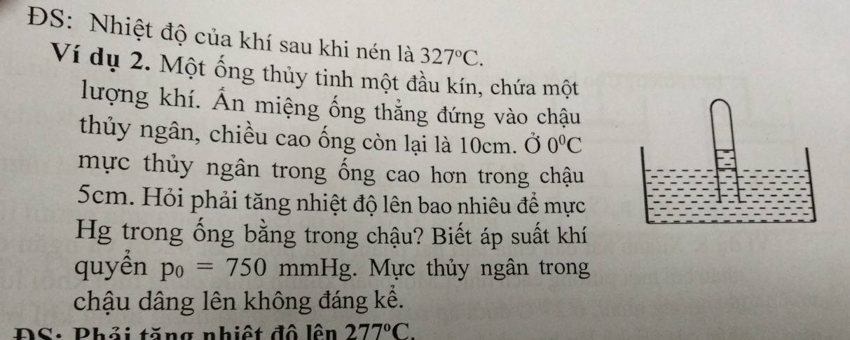 ĐS: Nhiệt độ của khí sau khi nén là 327°C. 
Ví dụ 2. Một ống thủy tinh một đầu kín, chứa một 
lượng khí. Ấn miệng ống thẳng đứng vào chậu 
thủy ngân, chiều cao ống còn lại là 10cm. Ở 0°C
mực thủy ngân trong ống cao hơn trong chậu
5cm. Hỏi phải tăng nhiệt độ lên bao nhiêu đề mực 
Hg trong ống bằng trong chậu? Biết áp suất khí 
quyền p_0=750 mm Hg;. Mực thủy ngân trong 
chậu dâng lên không đáng kể. 
ĐS: Phải tăng nhiệt đô lên 277°C.