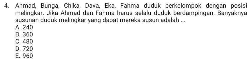 Ahmad, Bunga, Chika, Dava, Eka, Fahma duduk berkelompok dengan posisi
melingkar. Jika Ahmad dan Fahma harus selalu duduk berdampingan. Banyaknya
susunan duduk melingkar yang dapat mereka susun adalah ...
A. 240
B. 360
C. 480
D. 720
E. 960