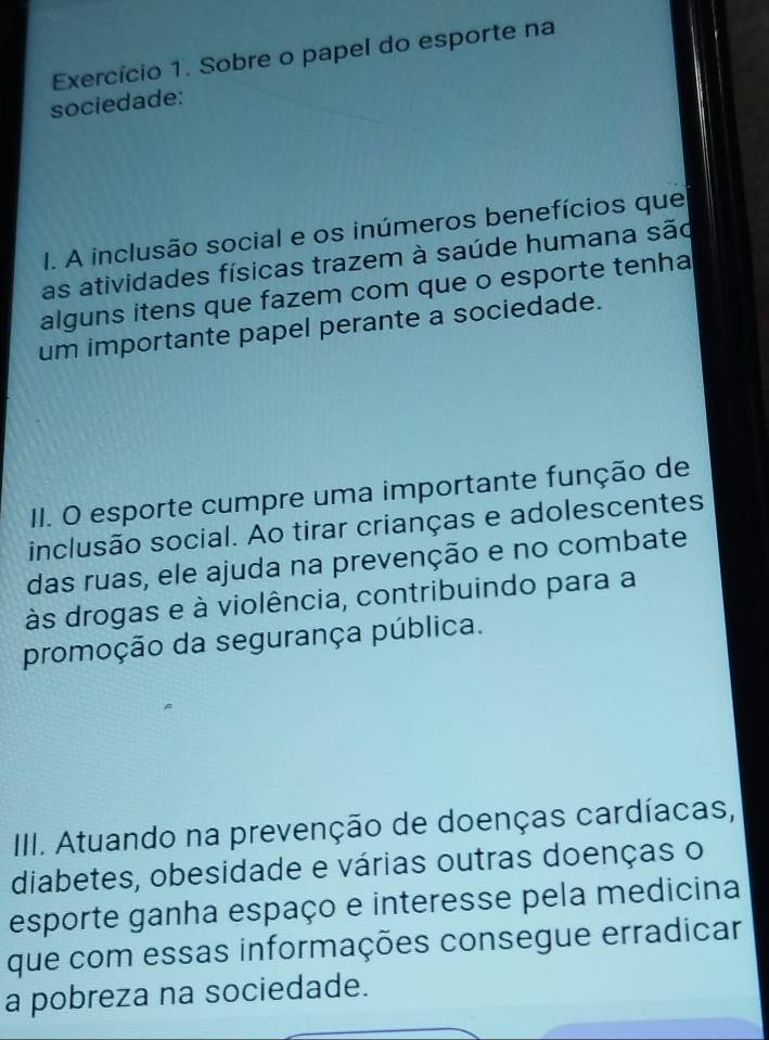 Exercício 1. Sobre o papel do esporte na 
sociedade: 
I. A inclusão social e os inúmeros benefícios que 
as atividades físicas trazem à saúde humana são 
alguns itens que fazem com que o esporte tenha 
um importante papel perante a sociedade. 
II. O esporte cumpre uma importante função de 
inclusão social. Ao tirar crianças e adolescentes 
das ruas, ele ajuda na prevenção e no combate 
às drogas e à violência, contribuindo para a 
promoção da segurança pública. 
III. Atuando na prevenção de doenças cardíacas, 
diabetes, obesidade e várias outras doenças o 
esporte ganha espaço e interesse pela medicina 
que com essas informações consegue erradicar 
a pobreza na sociedade.