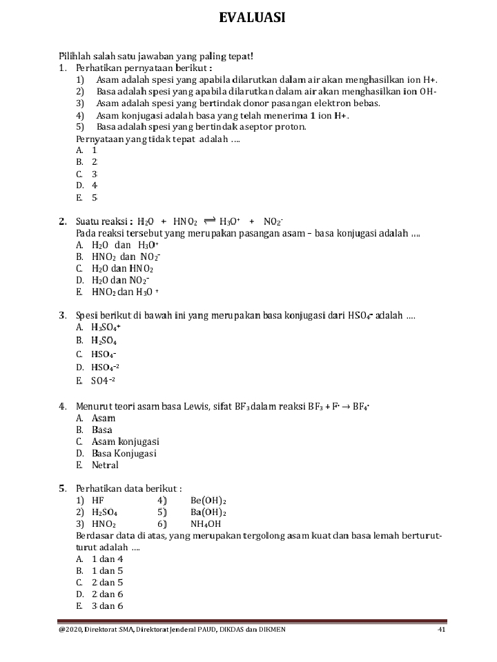 EVALUASI
Pilihlah salah satu jawaban yang paling tepat!
1. Perhatikan pernyataan berikut :
1) Asam adalah spesi yang apabila dilarutkan da am air akan menghasilkan ion H+.
2) Basa adalah spesi yang apabila dilarutkan calam air akan menghasilkan ion OH-
3) Asam adalah spesi yang bertindak donor pasangan elektron bebas.
4) Asam konjugasi adalah basa yang telah menerima 1 ion H+.
5) Basa adalah spesi yang bertin dak a septor proton.
Pernyataan yang tidak tepat adalah ....
A. 1
B. 2
C. 3
D. 4
E. 5
2. Suatu reaksi : H_2O+HNO_2Longleftrightarrow H_3O^++NO_2^(-
Pada reaksi tersebut yang merupakan pasangan asam - basa konjugasi adalah ....
A. H_2)O dan H_3O^+
B. HNO_2 dan NO_2^(-
C. H_2)O dan HNO_2
D. H_2Odar NO_2^(-
E. HNO_2)danH_3O+
3. Spesi berikut di bawah ini yang merupakan basa konjugasi dari HSO, adalah ....
A. H_3SO_4+
B. H_2SO_4
C. HSO_4^(-
D. HSO_4^(-2)
E. SO4^-2)
4. Menurut teori asam basa Lewis, sifat I BF_3 dalam reaksi BF_3+F^-to BF_4
A. Asam
B. Basa
C. Asam konjugasi
D. Basa Konjugasi
E. Netral
5. Perhatikan data berikut:
1) HF 4) Be(OH)_2
2) H_2SO_4 5) Ba(OH)_2
3) HNO_2 6] NH_4OH
Berdasar data di atas, yang merupakan tergolong asam kuat dan basa lemah berturut-
turut adalah ....
A. 1da n 4
B. 1 dan 5
C. 2 dan 5
D. 2 dan 6
E. 3 dan 6
@2020, Direktorat SMA, Direktorat |enderal PAUD, DIKDAS dan DIKMEN 41