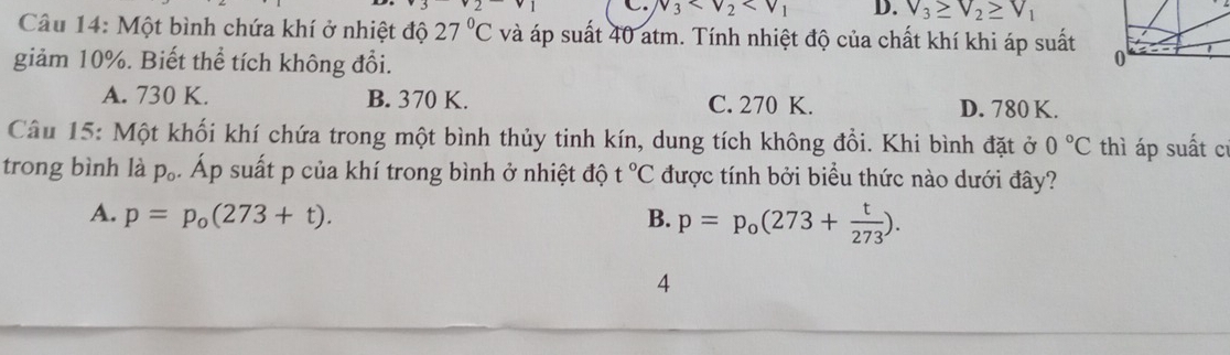 v_3 D.
Câu 14: Một bình chứa khí ở nhiệt độ 27°C và áp suất 40 atm. Tính nhiệt độ của chất khí khi áp suất
giảm 10%. Biết thể tích không đổi.
A. 730 K. B. 370 K. C. 270 K. D. 780 K.
Câu 15: Một khối khí chứa trong một bình thủy tinh kín, dung tích không đồi. Khi bình đặt ở 0°C thì áp suất cí
trong bình là p_o. Áp suất p của khí trong bình ở nhiệt độ t°C được tính bởi biểu thức nào dưới đây?
A. p=p_o(273+t). B. p=p_o(273+ t/273 ). 
4