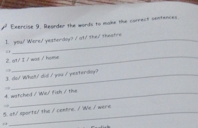 Reorder the words to make the correct sentences 
1. you/ Were/ yesterday? / at/ the/ theatre 
=> 
2. at/ I / was / home 
3. do/ What/ did / you / yesterday? 
→ 
4. watched / We/ fish / the 
→ 
5. at/ sports/ the / centre. / We / were 
=>