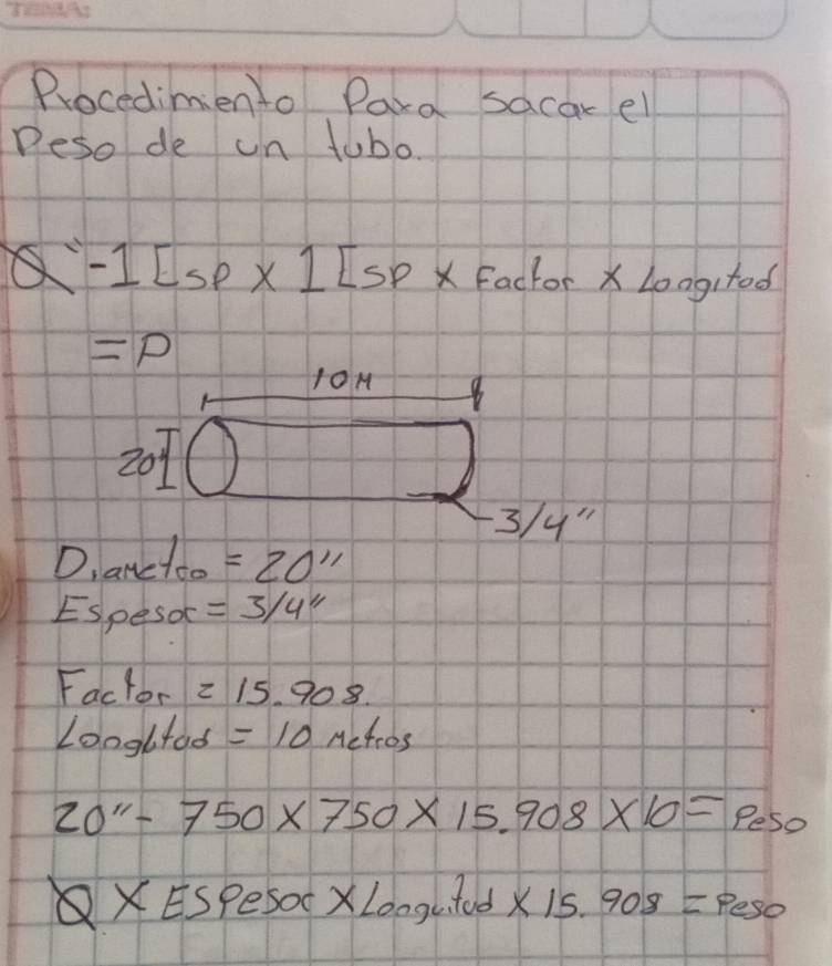 Procedimien to Para sacar el 
Deso de un tubo
Q-1[sp* 1]5p* Facte or 2 ∠ O gitod
=p
1OM 8
20
3/y"
Dlanctoo =20''
ESpesor =3/4''
Factor =15.908
Loogltod =10mu efros
20''-750* 750* 15.908* 10=p_sp
XESpeS soc* Longuitud* 15.908=peso