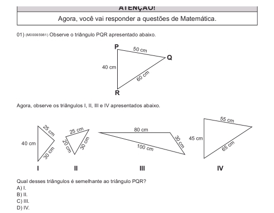 AtENçau!
Agora, você vai responder a questões de Matemática.
01) (моггь≤981) Observe o triângulo PQR apresentado abaixo.
Agora, observe os triângulos I, II, III e IV apresentados abaixo.

III I
Qual desses triângulos é semelhante ao triângulo PQR?
A) I.
B)I.
C) III.
D) IV.