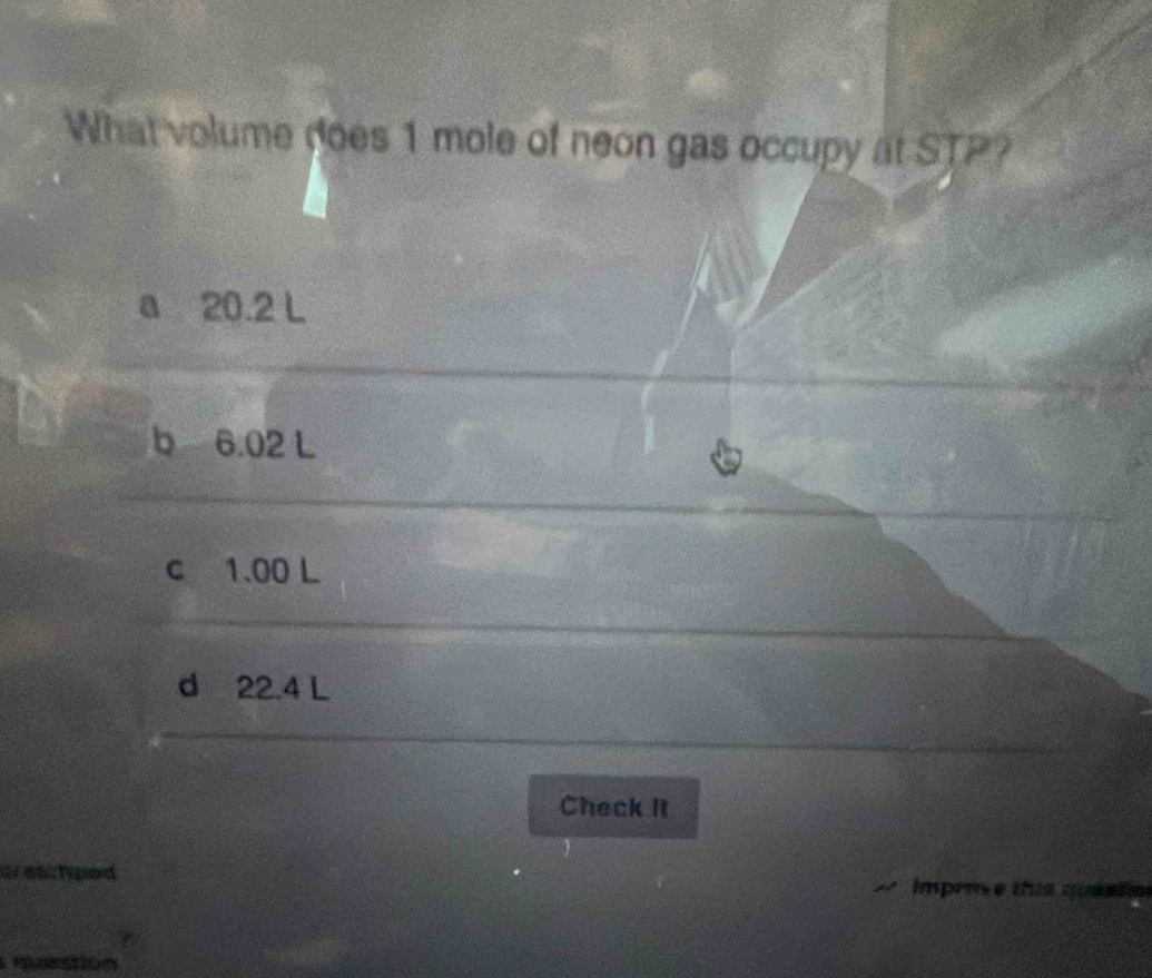 What volume does 1 mole of neon gas occupy at STP?
a 20.2 L
b 6.02 L
c 1.00 L
d 22.4 L
Check It
or wis hed impense this cumal n
qtion