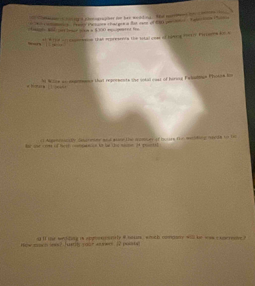 101 Chas me es hiringa photographer for her wedding. She hanyowed her choites do 
In tw comsoneg Pretty Pictures charges a flat rate of $80 per ham Eaisulis Phote 
chaages SSD perour plus a $300 equipment fee. 
at Write ar expression that represents the total cost of lentg Pretty Pieteres for X
Bears [ poon 
b) Write an expression that represents the total cost of hiring Fabulous Photos for
x hours. [1 point 
cf Atgenmically determine and state the number of hours the wedding needs to be 
fst the cost of beth compencs tn be the sime. 14 points] 
d) If the wedding is approxmately 8 hours, which company will be less expensive ? 
How much less?.Justify your answer [2 points]
