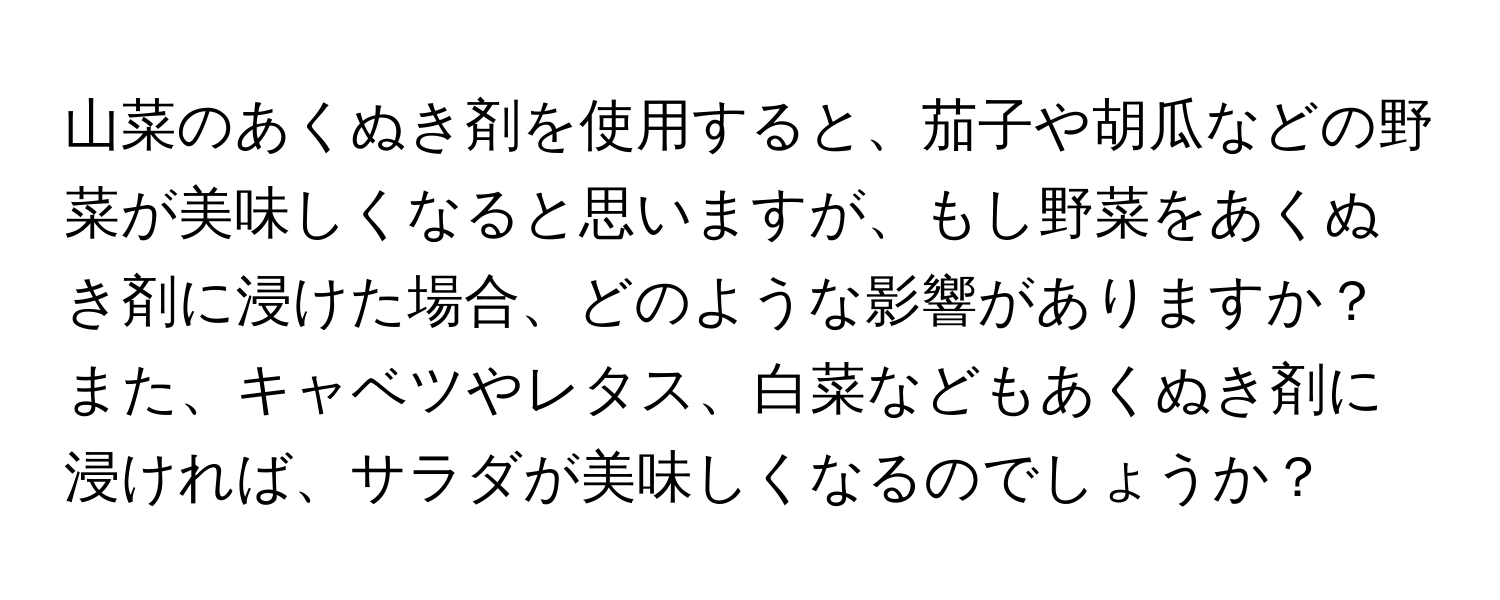 山菜のあくぬき剤を使用すると、茄子や胡瓜などの野菜が美味しくなると思いますが、もし野菜をあくぬき剤に浸けた場合、どのような影響がありますか？また、キャベツやレタス、白菜などもあくぬき剤に浸ければ、サラダが美味しくなるのでしょうか？