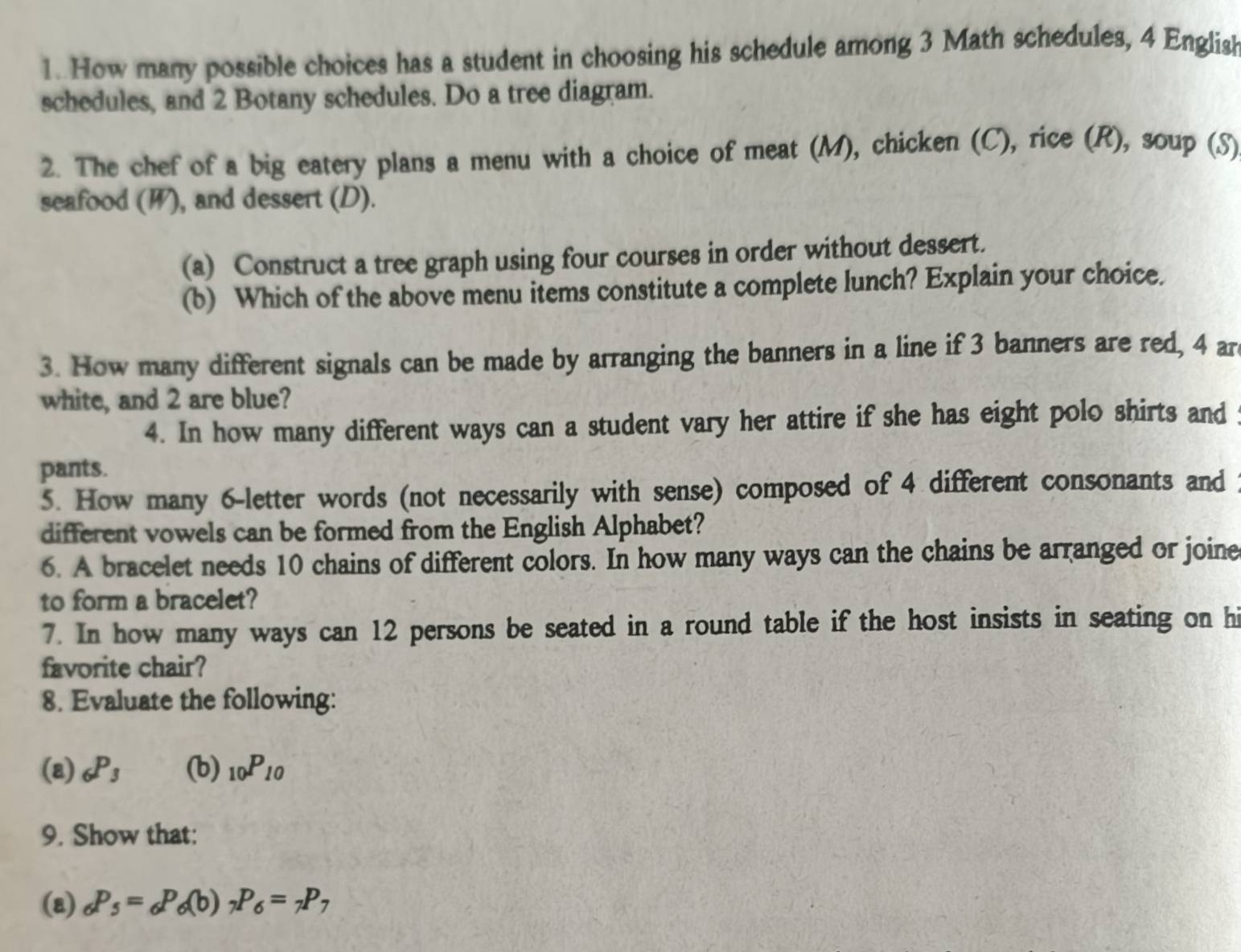 How many possible choices has a student in choosing his schedule among 3 Math schedules, 4 English 
schedules, and 2 Botany schedules. Do a tree diagram. 
2. The chef of a big eatery plans a menu with a choice of meat (M), chicken (C), rice (R), soup (S) 
seafood (W), and dessert (D). 
(a) Construct a tree graph using four courses in order without dessert. 
(b) Which of the above menu items constitute a complete lunch? Explain your choice. 
3. How many different signals can be made by arranging the banners in a line if 3 banners are red, 4 ar 
white, and 2 are blue? 
4. In how many different ways can a student vary her attire if she has eight polo shirts and 
pants. 
5. How many 6 -letter words (not necessarily with sense) composed of 4 different consonants and 
different vowels can be formed from the English Alphabet? 
6. A bracelet needs 10 chains of different colors. In how many ways can the chains be arranged or joine 
to form a bracelet? 
7. In how many ways can 12 persons be seated in a round table if the host insists in seating on hi 
favorite chair? 
8. Evaluate the following: 
(a) _6P_3 (b) _10P_10
9. Show that: 
(a) _6P_5=_6P_6(b)_7P_6=_7P_7