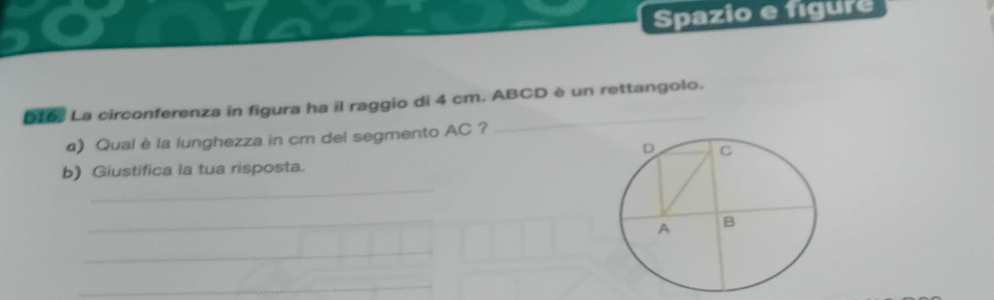 Spazio e figure 
Dro La circonferenza in figura ha il raggio di 4 cm. ABCD è un rettangolo. 
α) Qual è la lunghezza in cm del segmento AC ? 
_ 
b) Giustifica la tua risposta. 
_ 
_ 
_