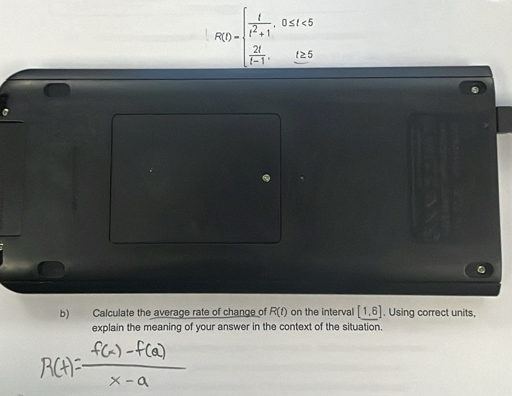 F(t)=beginarrayl  t/t^2+1 ,0≤ t<5  2t/t-1 ,0≤ 6endarray.
b) Calculate the average rate of change of R(t) on the interval [1,6]. Using correct units, 
explain the meaning of your answer in the context of the situation.