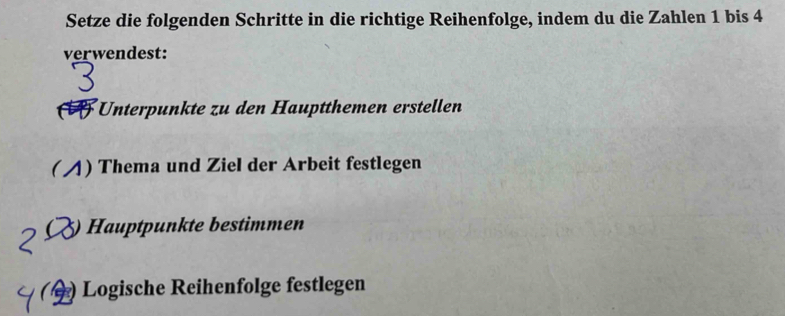 Setze die folgenden Schritte in die richtige Reihenfolge, indem du die Zahlen 1 bis 4
verwendest: 
Unterpunkte zu den Hauptthemen erstellen 
( 4) Thema und Ziel der Arbeit festlegen 
5) Hauptpunkte bestimmen 
( ) Logische Reihenfolge festlegen