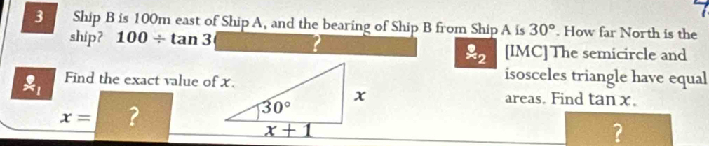 Ship B is 100m east of Ship A, and the bearing of Ship B from Ship A is 30°. How far North is the
ship? 100/ tan 3
overset 9approx 2 [IMC] The semicircle and
ell _1 Find the exact value of x.
isosceles triangle have equal
areas. Find tan x.
x= ?
?