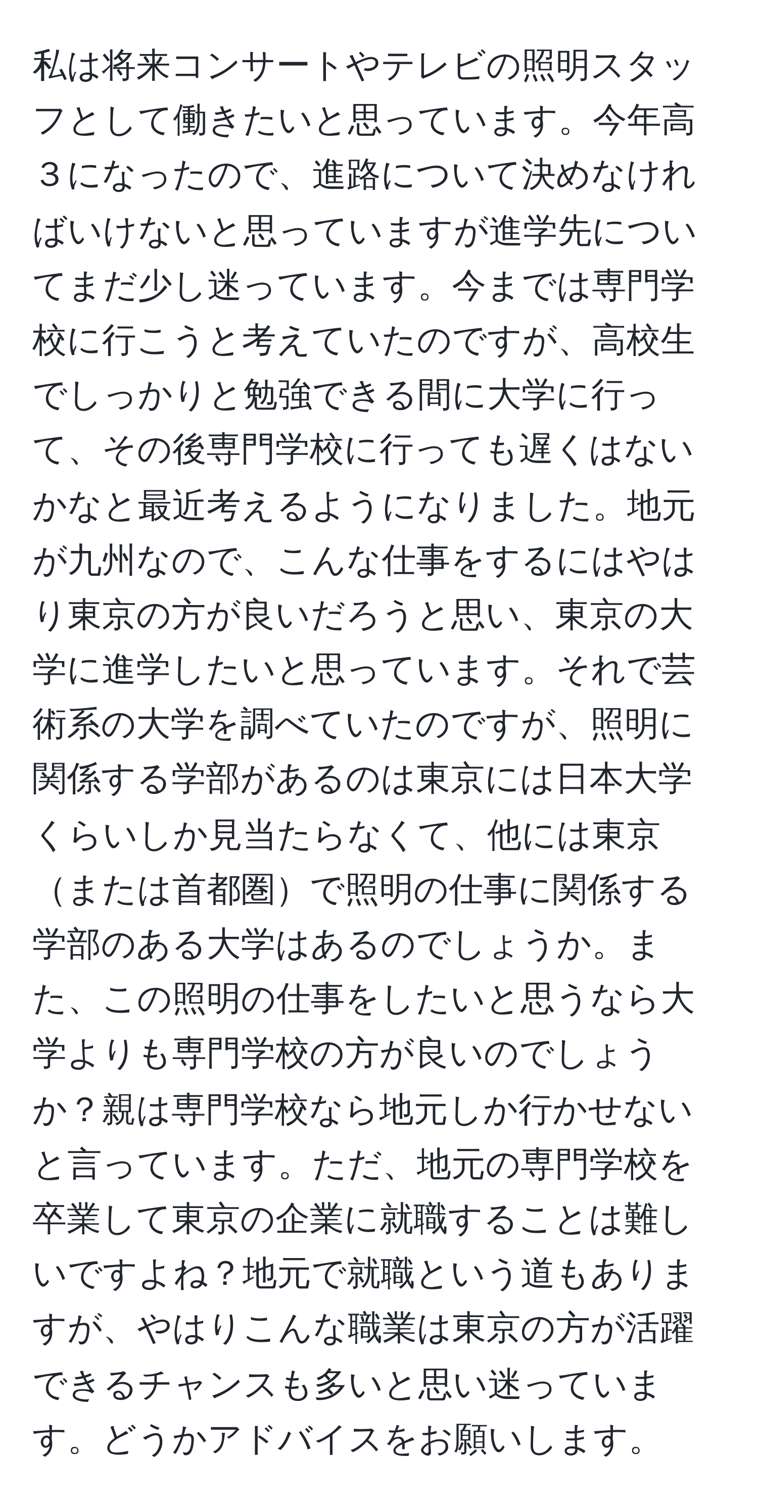 私は将来コンサートやテレビの照明スタッフとして働きたいと思っています。今年高３になったので、進路について決めなければいけないと思っていますが進学先についてまだ少し迷っています。今までは専門学校に行こうと考えていたのですが、高校生でしっかりと勉強できる間に大学に行って、その後専門学校に行っても遅くはないかなと最近考えるようになりました。地元が九州なので、こんな仕事をするにはやはり東京の方が良いだろうと思い、東京の大学に進学したいと思っています。それで芸術系の大学を調べていたのですが、照明に関係する学部があるのは東京には日本大学くらいしか見当たらなくて、他には東京または首都圏で照明の仕事に関係する学部のある大学はあるのでしょうか。また、この照明の仕事をしたいと思うなら大学よりも専門学校の方が良いのでしょうか？親は専門学校なら地元しか行かせないと言っています。ただ、地元の専門学校を卒業して東京の企業に就職することは難しいですよね？地元で就職という道もありますが、やはりこんな職業は東京の方が活躍できるチャンスも多いと思い迷っています。どうかアドバイスをお願いします。