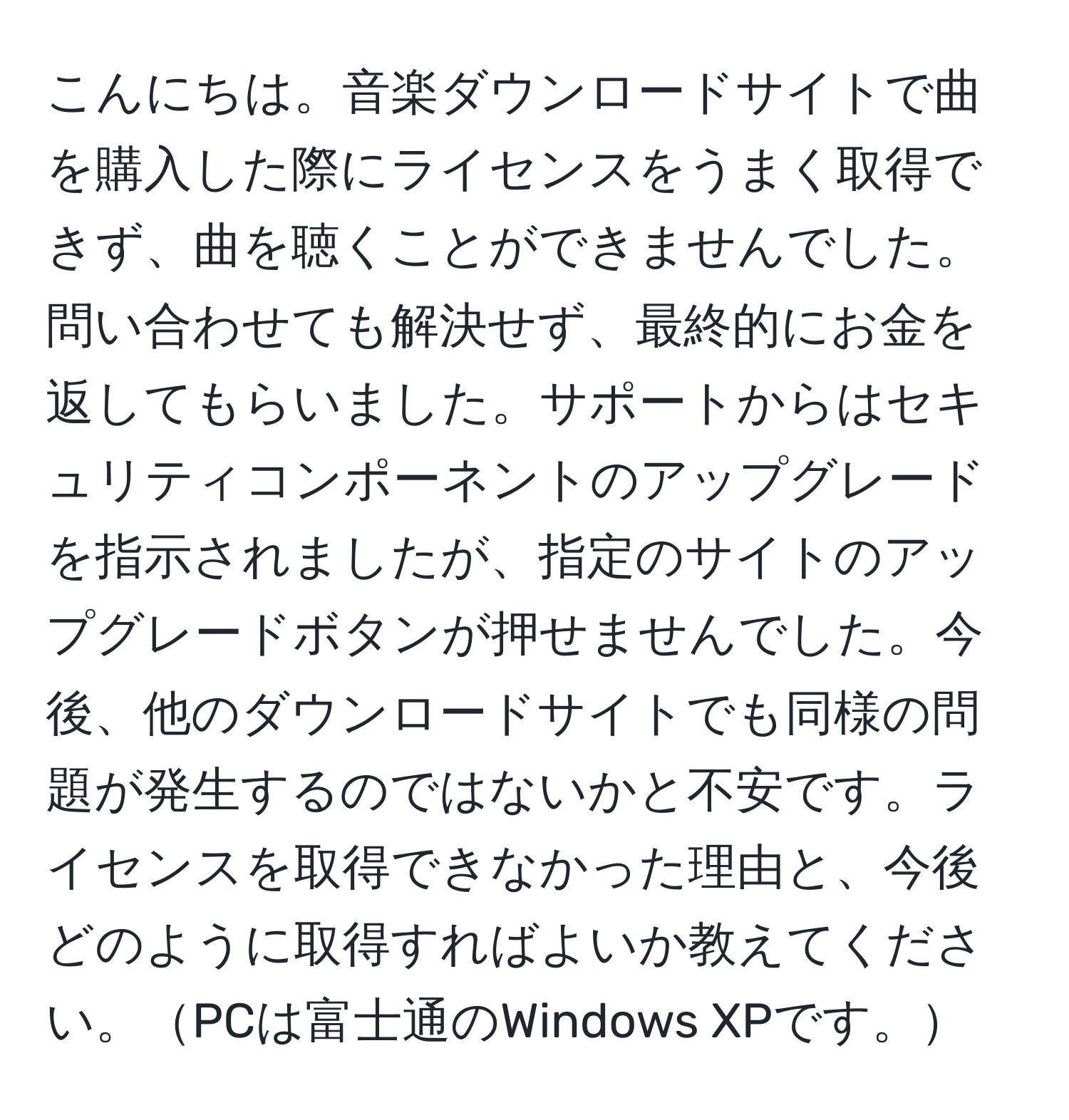 こんにちは。音楽ダウンロードサイトで曲を購入した際にライセンスをうまく取得できず、曲を聴くことができませんでした。問い合わせても解決せず、最終的にお金を返してもらいました。サポートからはセキュリティコンポーネントのアップグレードを指示されましたが、指定のサイトのアップグレードボタンが押せませんでした。今後、他のダウンロードサイトでも同様の問題が発生するのではないかと不安です。ライセンスを取得できなかった理由と、今後どのように取得すればよいか教えてください。PCは富士通のWindows XPです。