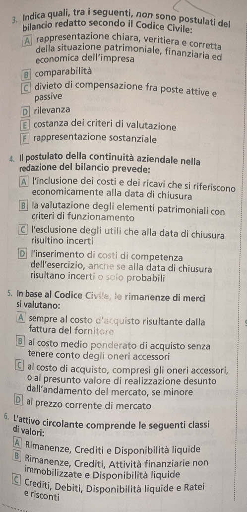 Indica quali, tra i seguenti, non sono postulati del
bilancio redatto secondo il Codice Civile:
A rappresentazione chiara, veritiera e corretta
della situazione patrimoniale, finanziaria ed
economica dell’impresa
B comparabilità
C divieto di compensazione fra poste attive e
passive
D  rilevanza
E costanza dei criteri di valutazione
F rappresentazione sostanziale
4. Il postulato della continuità aziendale nella
redazione del bilancio prevede:
A l’inclusione dei costi e dei ricavi che si riferiscono
economicamente alla data di chiusura
B la valutazione degli elementi patrimoniali con
criteri di funzionamento
Cl’esclusione degli utili che alla data di chiusura
risultino incerti
D l'inserimento di costi di competenza
dell’esercizio, anche se alla data di chiusura
risultano incerti o solo probabili
5. In base al Codice Civile, le rimanenze di merci
si valutano:
A sempre al costo d'acquisto risultante dalla
fattura del fornitore
B al costo medio ponderato di acquisto senza
tenere conto degli oneri accessori
C al costo di acquisto, compresi gli oneri accessori,
o al presunto valore di realizzazione desunto
dall’andamento del mercato, se minore
D al prezzo corrente di mercato
6. L’attivo circolante comprende le seguenti classi
di valori:
A Rimanenze, Crediti e Disponibilità liquide
Rimanenze, Crediti. Attività finanziarie non
immobilizzate e Disponibilità liquide
C Crediti, Debiti, Disponibilità liquide e Ratei
e risconti