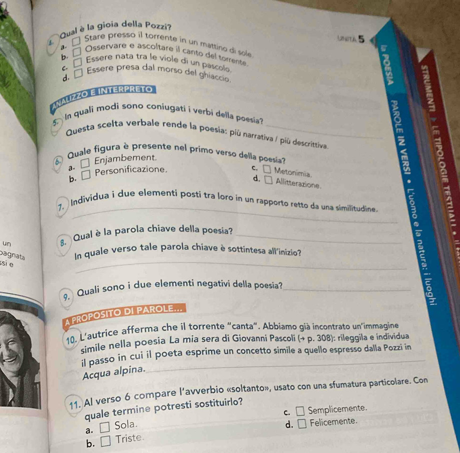 Qual è la gioia della Pozzi?
Unita 5
a. □ Stare presso il torrente in un mattino di sole
b. □ 
Osservare e ascoltare il canto del torrente.
C. □ 
Essere nata tra le viole di un pascolo.
d. □ 
Essere presa dal morso del ghiaccio.
ANALIZZO E INTERPRETO
n quali modi sono coniugati i verbi della poesía
Questa scelta verbale rende la poesia: più narrativa / più descrittiva.
2
Quale figura è presente nel primo verso della poesia
a. □ Enjambement.
a
C.
a
b. _  Personificazione. □ Metonimia.
d. □ Allitterazione.
7. Individua i due elementi posti tra loro in un rapporto retto da una similitudine.
bagnata _In quale verso tale parola chiave è sottintesa all'inizio E
un . Qual è la parola chiave della poesia?
si e
9. Quali sono i due elementi negativi della poesia?
A PROPOSITO DI PAROLE...
10. L'autrice afferma che il torrente "canta". Abbiamo già incontrato un'immagine
simile nella poesia La mia sera di Giovanni Pascoli (→ p. 308): rileggila e individua
il passo in cui il poeta esprime un concetto simile a quello espresso dalla Pozzi in
Acqua alpina.
11. Al verso 6 compare l’avverbio «soltanto», usato con una sfumatura particolare. Con
quale termine potresti sostituirlo?
C. □ Semplicemente.
a. □ Sola. d. □ Felicemente.
b. □ Triste