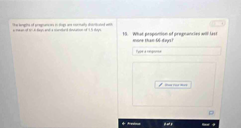 The lengths of pregnancies in dogs are normally distributed with 
a mean of 61.4 days and a standard deviation of 1.5 days. 10. What proportion of pregnancies will last 
more than 66 days? 
Type a response 
Shew Your Work 
Previous 2012 Rhecet