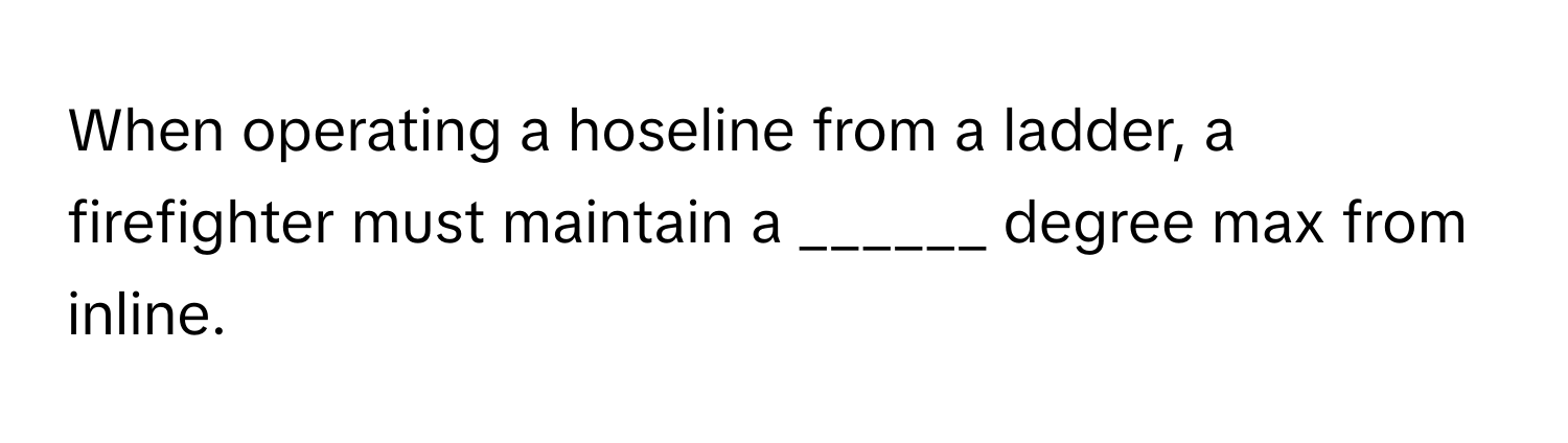 When operating a hoseline from a ladder, a firefighter must maintain a ______ degree max from inline.