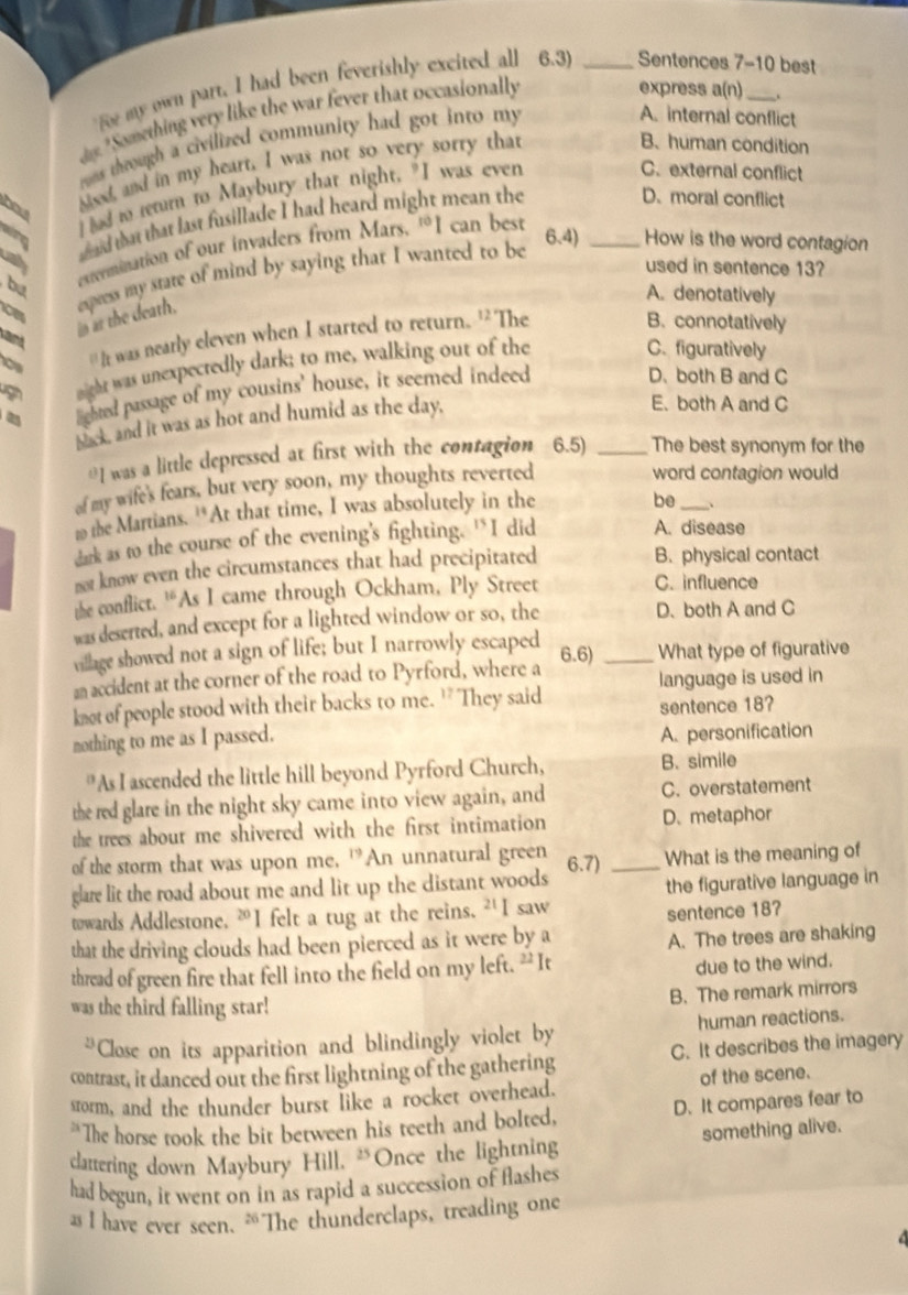 fe my own part, I had been feverishly excited all 6.3) _Sentences 7-10 best
ay. Something very like the war fever that occasionally
express a(.
ros through a civilized community had got into my
A. internal conflict
hd and in my heart. I was not so very sorry that
B.human condition
I ad to tetur to Maybury that night. "I was even
C. external conflict
alre 6.4) _How is the word contagion
extermination of our invaders from Mars. 'I can best
cal
a d that that last fusillade I had heard might mean the
D. moral conflict
eupress my state of mind by saying that I wanted to be
used in sentence 13?
bu
A. denotatively
' It was nearly eleven when I started to return. 'The
sant
in at the death,
B. connotatively
night was unexpectedly dark; to me, walking out of the
C. figuratively
lighted passage of my cousins' house, it seemed indeed
D、both B and C
back, and it was as hot and humid as the day,
E. both A and C
≌I was a little depressed at first with the contagion 6.5) _The best synonym for the
of my wife's fears, but very soon, my thoughts reverted
word contagion would
m the Martians. '*At that time, I was absolutely in the
be _、
dark as to the course of the evening's fighting. “I did A. disease
not know even the circumstances that had precipitated B. physical contact
the conflict. ““As I came through Ockham, Ply Street C. influence
was deserted, and except for a lighted window or so, the D. both A and C
village showed not a sign of life; but I narrowly escaped 6.6) _What type of figurative
an accident at the corner of the road to Pyrford, where a
language is used in
knot of people stood with their backs to me. ' They said sentence 18?
nothing to me as I passed. A. personification
"As I ascended the little hill beyond Pyrford Church, B. simile
the red glare in the night sky came into view again, and C. overstatement
the trees about me shivered with the first intimation D. metaphor
of the storm that was upon me, 'An unnatural green 6.7) _What is the meaning of
glare lit the road about me and lit up the distant woods
the figurative language in
towards Addlestone, ⑳I felt a tug at the reins. ² I saw
sentence 187
that the driving clouds had been pierced as it were by a
A. The trees are shaking
thread of green fire that fell into the field on my left. “It
due to the wind.
B. The remark mirrors
was the third falling star!
“Close on its apparition and blindingly violet by human reactions.
contrast, it danced out the first lightning of the gathering C. It describes the imagery
srorm, and the thunder burst like a rocket overhead. of the scene.
The horse took the bit between his teeth and bolted, D. It compares fear to
clattering down Maybury Hill, "Once the lightning something alive.
had begun, it went on in as rapid a succession of flashes
as I have ever seen. ⑳The thunderclaps, treading one