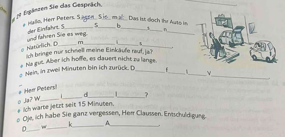 Ergänzen Sie das Gespräch._ 
_ 
Hallo, Herr Peters. S a mal: Das ist doch Ihr Auto in 
_ 
der Einfahrt. S_ S_ b_ 
s_ n 
und fahren Sie es weg. 
Natürlich. D_ m_ 
_ 
i_ S 
. 
Ich bringe nur schnell meine Einkäufe rauf, ja? 
Na gut. Aber ich hoffe, es dauert nicht zu lange. 
_ 
_ 
Nein, in zwei Minuten bin ich zurück. D_ 
_ 
Herr Peters! 
Ja? W_ _d_ 
_? 
Ich warte jetzt seit 15 Minuten. 
Oje, ich habe Sie ganz vergessen, Herr Claussen. Entschuldigung. 
D_ w_ k__ 
A 
.