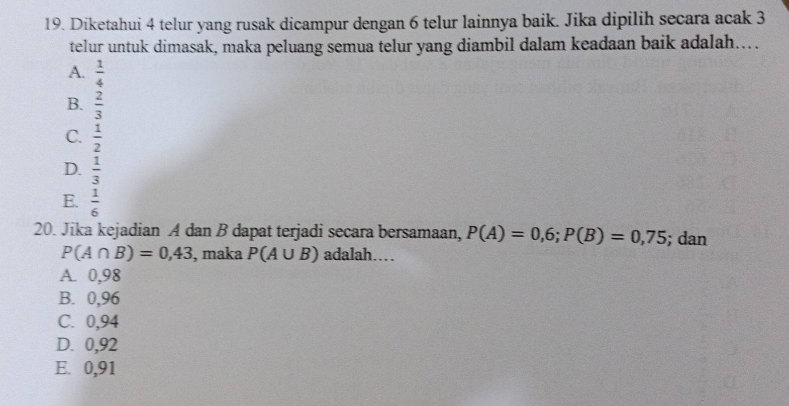 Diketahui 4 telur yang rusak dicampur dengan 6 telur lainnya baik. Jika dipilih secara acak 3
telur untuk dimasak, maka peluang semua telur yang diambil dalam keadaan baik adalah...
A.  1/4 
B.  2/3 
C.  1/2 
D.  1/3 
E.  1/6 
20. Jika kejadian A dan B dapat terjadi secara bersamaan, P(A)=0,6; P(B)=0,75; dan
P(A∩ B)=0,43 , maka P(A∪ B) adalah….
A. 0,98
B. 0,96
C. 0,94
D. 0,92
E. 0,91