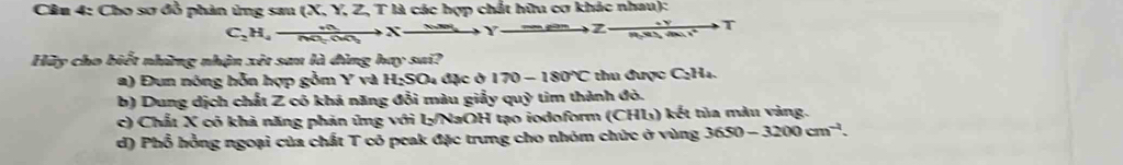 Cêu 4: Cho sơ đồ phản ứng sau (X, Y, Z, T là các hợp chất hữu cơ khác nhau):
C_2H_4to  n/nto   _ mearsen 7 to Y] 
Hữy cho biết những nhận xét sau là đìng hay sai?
a) Đun nóng hỗn hợp gồm x và H_2SO_4 4 đặc ở 170-180°C thu được C₂H₄.
b) Dung dịch chất Z có khá năng đổi màu giấy quỳ tim thành đỏ.
c) Chất X có khả năng phản ứng với L/NaOH tạo iodoform (CHL) kết tủa màu vàng.
d) Phổ hồng ngoại của chất T có peak đặc trưng cho nhóm chức ở vùng 3650-3200cm^(-1).