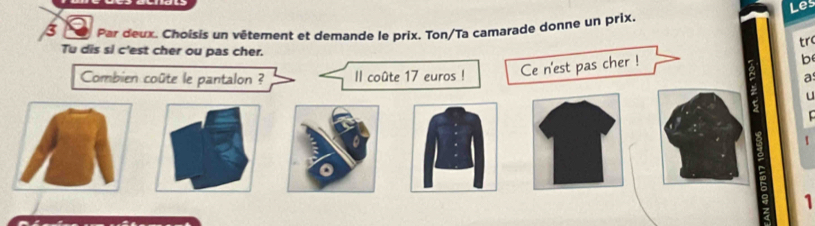 Les 
J Par deux. Choisis un vêtement et demande le prix. Ton/Ta camarade donne un prix. 
tr 
Tu dis si c'est cher ou pas cher. b 
Combien coûte le pantalon ? Il coûte 17 euros ! Ce n'est pas cher ! 
a 
u 

1 
1