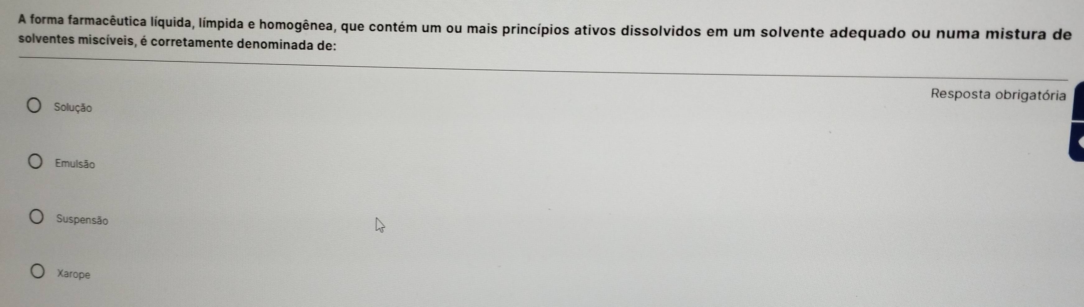 A forma farmacêutica líquida, límpida e homogênea, que contém um ou mais princípios ativos dissolvidos em um solvente adequado ou numa mistura de
solventes miscíveis, é corretamente denominada de:
Resposta obrigatória
Solução
Emulsão
Suspensão
Xarope