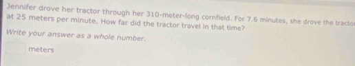 Jennifer drove her tractor through her 310-meter -long cornfield. For 7.6 minutes, she drove the tracto 
at 25 meters per minute. How far did the tractor travel in that time? 
Write your answer as a whole number.
meters