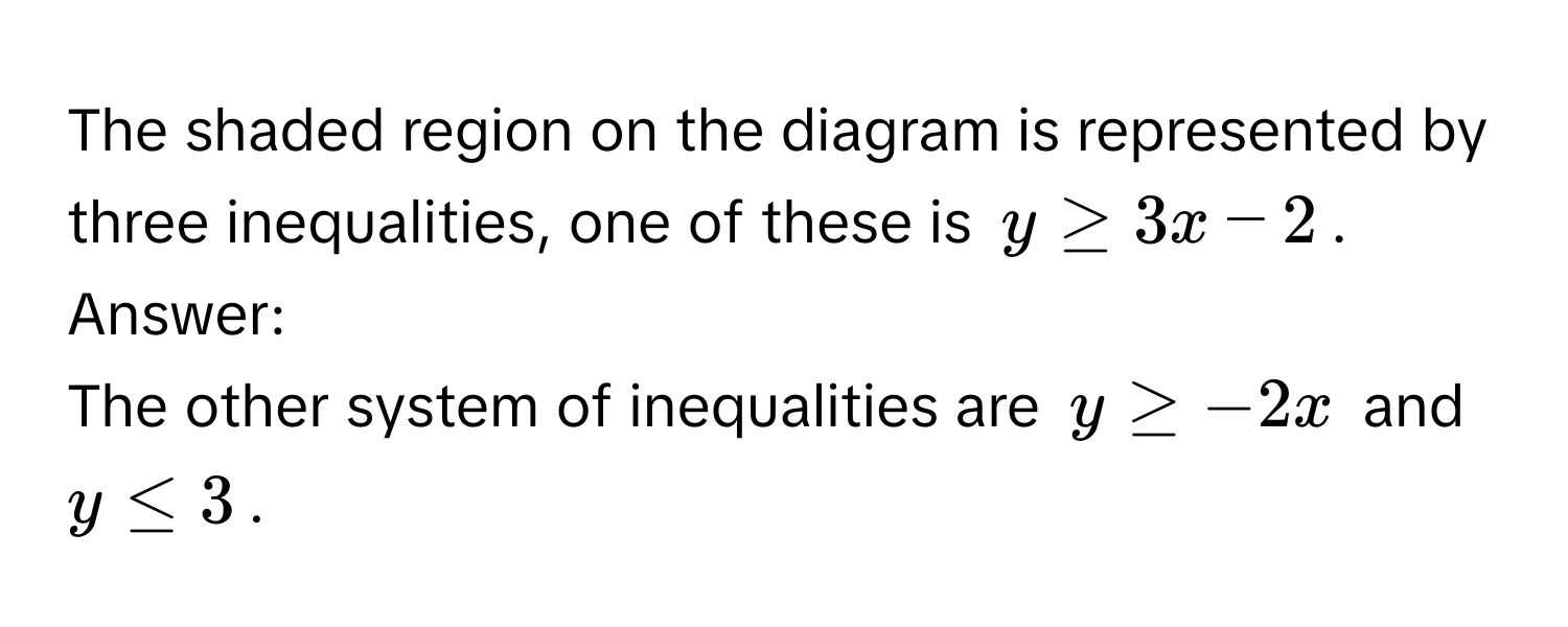 The shaded region on the diagram is represented by three inequalities, one of these is $y ≥ 3x - 2$. 
Answer: 
The other system of inequalities are $y ≥ -2x$ and $y ≤ 3$.