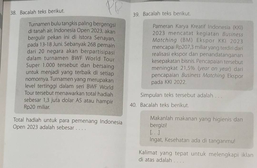 Bacalah teks berikut. 
39. Bacalah teks berikut. 
Turnamen bulu tangkis paling bergengsi Pameran Karya Kreatif Indonesia (KKI) 
di tanah air, Indonesia Open 2023, akan 2023 mencatat kegiatan Business 
bergulir pekan ini di Istora Senayan, Matching (BM) Ekspor KKI 2023 
pada 13-18 Juni. Sebanyak 268 pemain mencapai Rp207,3 miliar yang terdiri dari 
dari 20 negara akan berpartisipasi realisasi ekspor dan penandatanganan 
dalam turnamen BWF World Tour kesepakatan bisnis. Pencapaian tersebut 
Super 1.000 tersebut dan bersaing meningkat 21,5% (year on year) dari 
untuk menjadi yang terbaik di setiap pencapaian Business Matching Ekspor 
nomornya. Turnamen yang merupakan 
pada KKI 2022. 
level tertinggi dalam seri BWF World 
Tour tersebut menawarkan total hadiah Simpulan teks tersebut adalah . . . 
sebesar 1,3 juta dolar AS atau hampir 40. Bacalah teks berikut. 
Rp20 miliar. 
Makanlah makanan yang higienis dan 
Total hadiah untuk para pemenang Indonesia 
Open 2023 adalah sebesar . . . . 
bergizi! 
[. . .] 
Ingat, Kesehatan ada di tanganmu! 
Kalimat yang tepat untuk melengkapi iklan 
di atas adalah . . . .