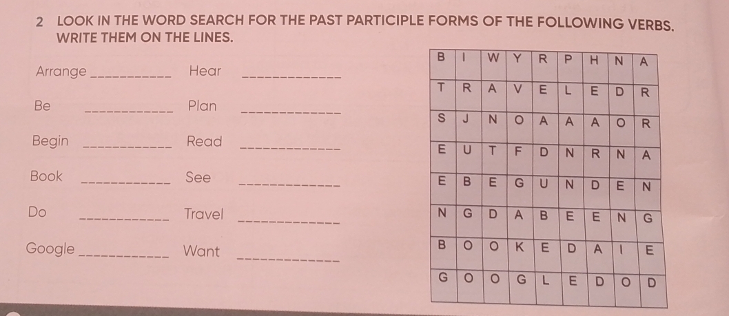 LOOK IN THE WORD SEARCH FOR THE PAST PARTICIPLE FORMS OF THE FOLLOWING VERBS. 
WRITE THEM ON THE LINES. 
Arrange_ Hear_ 
Be _Plan_ 
Begin _Read_ 
Book _See_ 
Do _Travel _ 
_ 
Google _Want