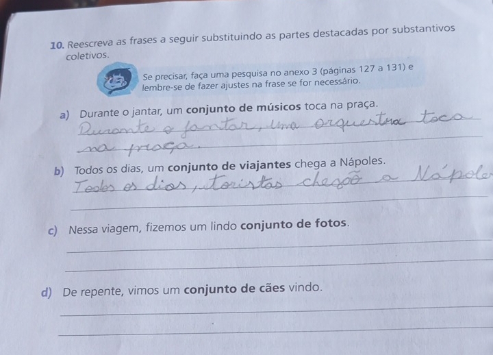 Reescreva as frases a seguir substituindo as partes destacadas por substantivos 
coletivos. 
Se precisar, faça uma pesquisa no anexo 3 (páginas 127 a 131) e 
lembre-se de fazer ajustes na frase se for necessário. 
_ 
a) Durante o jantar, um conjunto de músicos toca na praça. 
_ 
_ 
b) Todos os dias, um conjunto de viajantes chega a Nápoles. 
_ 
_ 
c) Nessa viagem, fizemos um lindo conjunto de fotos. 
_ 
_ 
d) De repente, vimos um conjunto de cães vindo. 
_