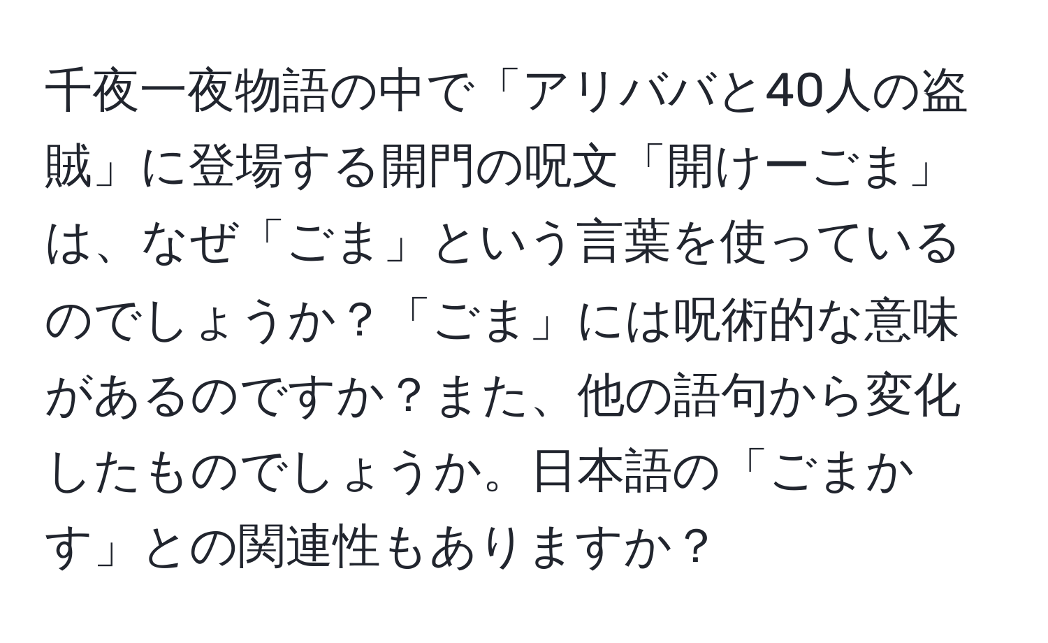 千夜一夜物語の中で「アリババと40人の盗賊」に登場する開門の呪文「開けーごま」は、なぜ「ごま」という言葉を使っているのでしょうか？「ごま」には呪術的な意味があるのですか？また、他の語句から変化したものでしょうか。日本語の「ごまかす」との関連性もありますか？