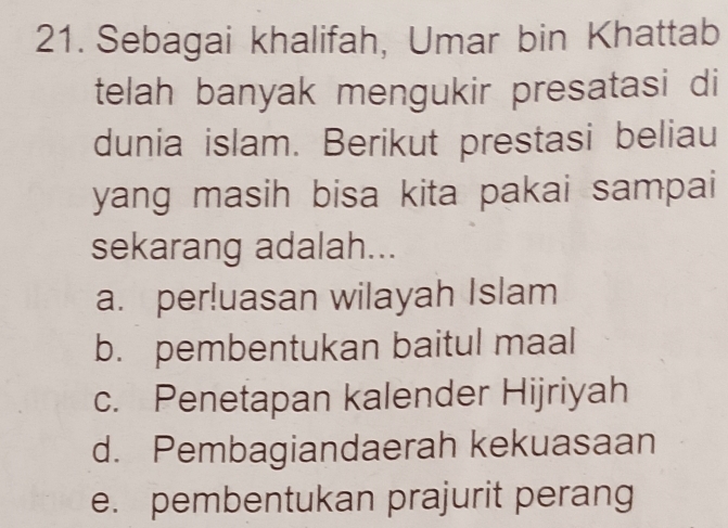 Sebagai khalifah, Umar bin Khattab
telah banyak mengukir presatasi di
dunia islam. Berikut prestasi beliau
yang masih bisa kita pakai sampai
sekarang adalah...
a. per!uasan wilayah Islam
b. pembentukan baitul maal
c. Penetapan kalender Hijriyah
d. Pembagiandaerah kekuasaan
e. pembentukan prajurit perang