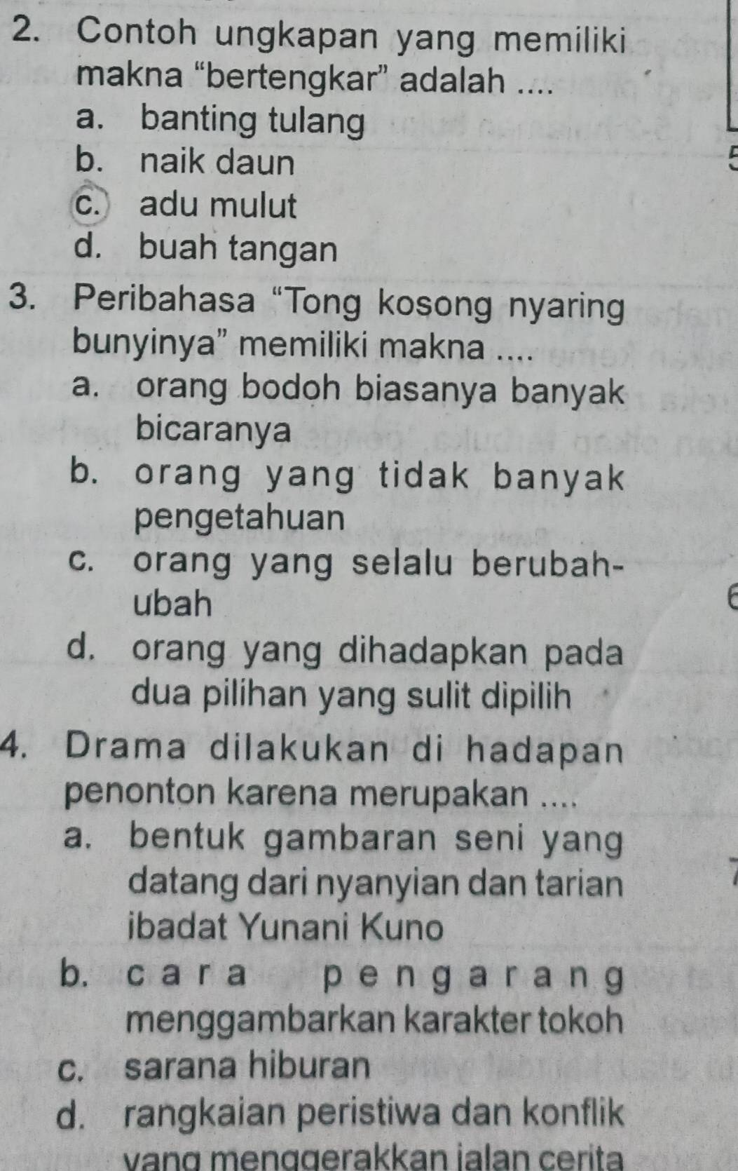 Contoh ungkapan yang memiliki
makna “bertengkar” adalah ....
a. banting tulang
b. naik daun
c. adu mulut
d. buah tangan
3. Peribahasa “Tong kosong nyaring
bunyinya” memiliki makna ....
a. orang bodoh biasanya banyak
bicaranya
b. orang yang tidak banyak
pengetahuan
c. orang yang selalu berubah-
ubah
d. orang yang dihadapkan pada
dua pilihan yang sulit dipilih
4. Drama dilakukan di hadapan
penonton karena merupakan ....
a. bentuk gambaran seni yang
datang dari nyanyian dan tarian
ibadat Yunani Kuno
b. c a r a p engarang
menggambarkan karakter tokoh
c. sarana hiburan
d. rangkaian peristiwa dan konflik
vang menggerakkan İalan cerita