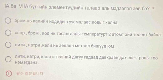 IA ба VIIА булгийн элементуудийн талаар аль мэдээлэл зθв бэ? *
бром нь Κалийн иодидын уусмалаас иодыίг хална
χлор η бром у иод нь тасалгаань темлературт 2 атомт хий тθлθвт байна
лити ∫ натри „кали нь зθθлен Металл бишγуд юм
литиΡ натри, кали эгнэзний дагуу гадаад давхраан дах электроньι тоо
HэмэгДэHэ.
9 4.