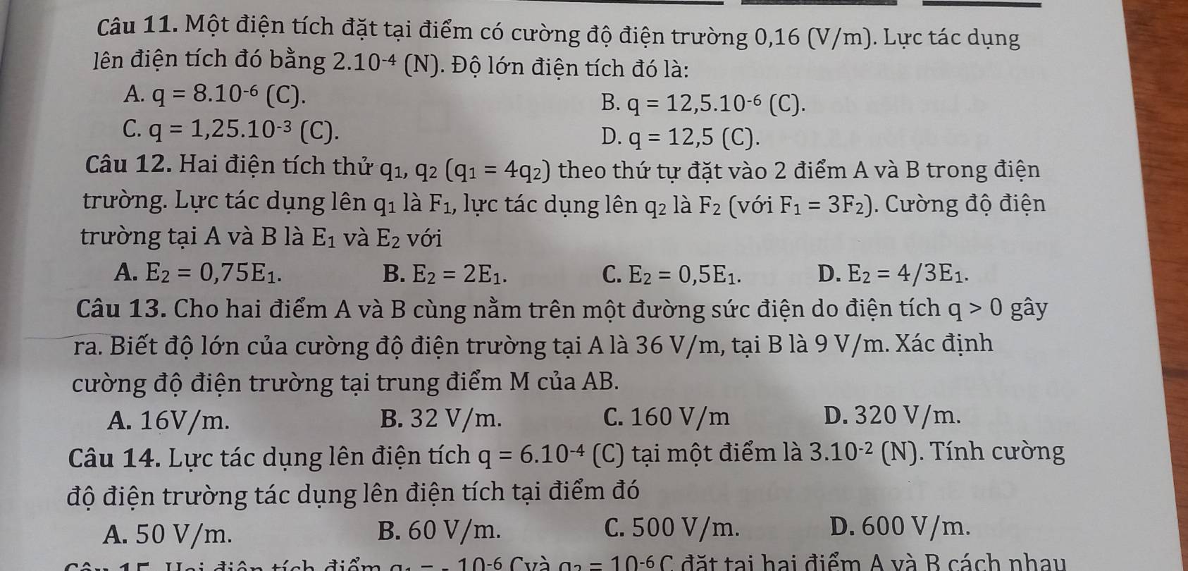 Một điện tích đặt tại điểm có cường độ điện trường 0,16 (V/m). Lực tác dụng
lên điện tích đó bằng 2.10^(-4)(N) Độ lớn điện tích đó là:
A. q=8.10^(-6)(C).
B. q=12,5.10^(-6)(C).
C. q=1,25.10^(-3) (C). D. q=12,5(C).
Câu 12. Hai điện tích thử q_1,q_2(q_1=4q_2) theo thứ tự đặt vào 2 điểm A và B trong điện
trường. Lực tác dụng lên q_1 là F_1 , lực tác dụng lên q_2 là F_2 (với F_1=3F_2).  Cường độ điện
trường tại A và B là E_1 và E_2 với
A. E_2=0,75E_1. B. E_2=2E_1. C. E_2=0,5E_1. D. E_2=4/3E_1.
Câu 13. Cho hai điểm A và B cùng nằm trên một đường sức điện do điện tích q>0 gây
ra. Biết độ lớn của cường độ điện trường tại A là 36 V/m, tại B là 9 V/m. Xác định
cường độ điện trường tại trung điểm M của AB.
A. 16V/m. B. 32 V/m. C. 160 V/m D. 320 V/m.
Câu 14. Lực tác dụng lên điện tích q=6.10^(-4) (C) tại một điểm là 3.10^(-2) (N). Tính cường
độ điện trường tác dụng lên điện tích tại điểm đó
A. 50 V/m. B. 60 V/m. C. 500 V/m. D. 600 V/m.
10-6 Cvà a_2=10-6C đặt tại hai điểm A và B cách nhau