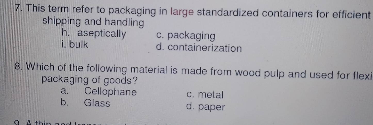 This term refer to packaging in large standardized containers for efficient
shipping and handling
h. aseptically c. packaging
i. bulk d. containerization
8. Which of the following material is made from wood pulp and used for flexi
packaging of goods?
a. Cellophane c. metal
b. Glass d. paper
A thir