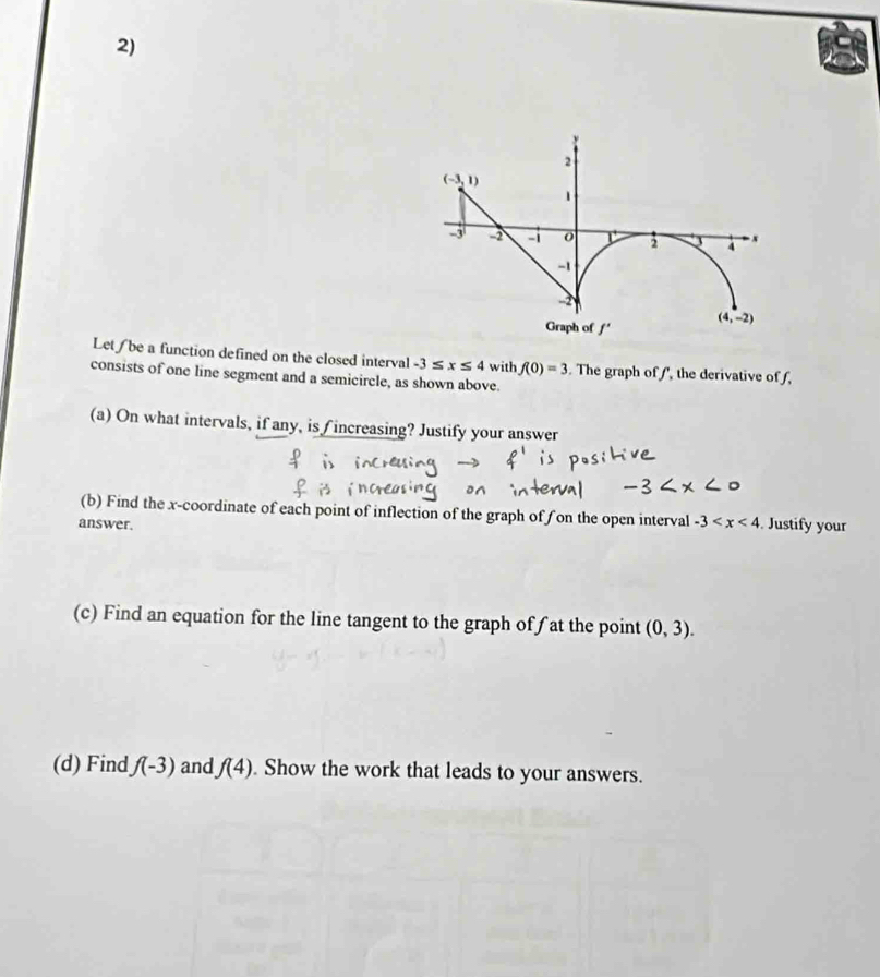 Let/ be a function defined on the closed interval -3≤ x≤ 4 with f(0)=3 The graph of f, the derivative off,
consists of one line segment and a semicircle, as shown above.
(a) On what intervals, if any, is f increasing? Justify your answer
(b) Find the x-coordinate of each point of inflection of the graph of fon the open interval -3
answer. . Justify your
(c) Find an equation for the line tangent to the graph of ƒ at the point (0,3).
(d) Find f(-3) and f(4). Show the work that leads to your answers.