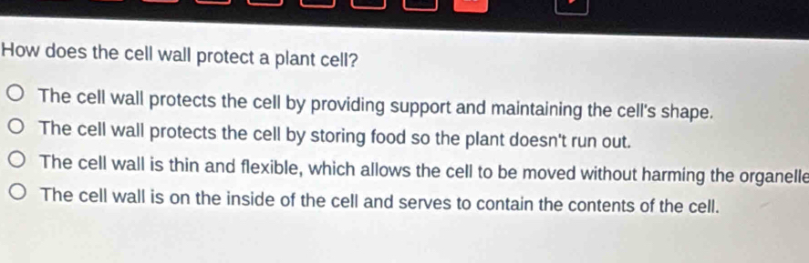 How does the cell wall protect a plant cell?
The cell wall protects the cell by providing support and maintaining the cell's shape.
The cell wall protects the cell by storing food so the plant doesn't run out.
The cell wall is thin and flexible, which allows the cell to be moved without harming the organelle
The cell wall is on the inside of the cell and serves to contain the contents of the cell.