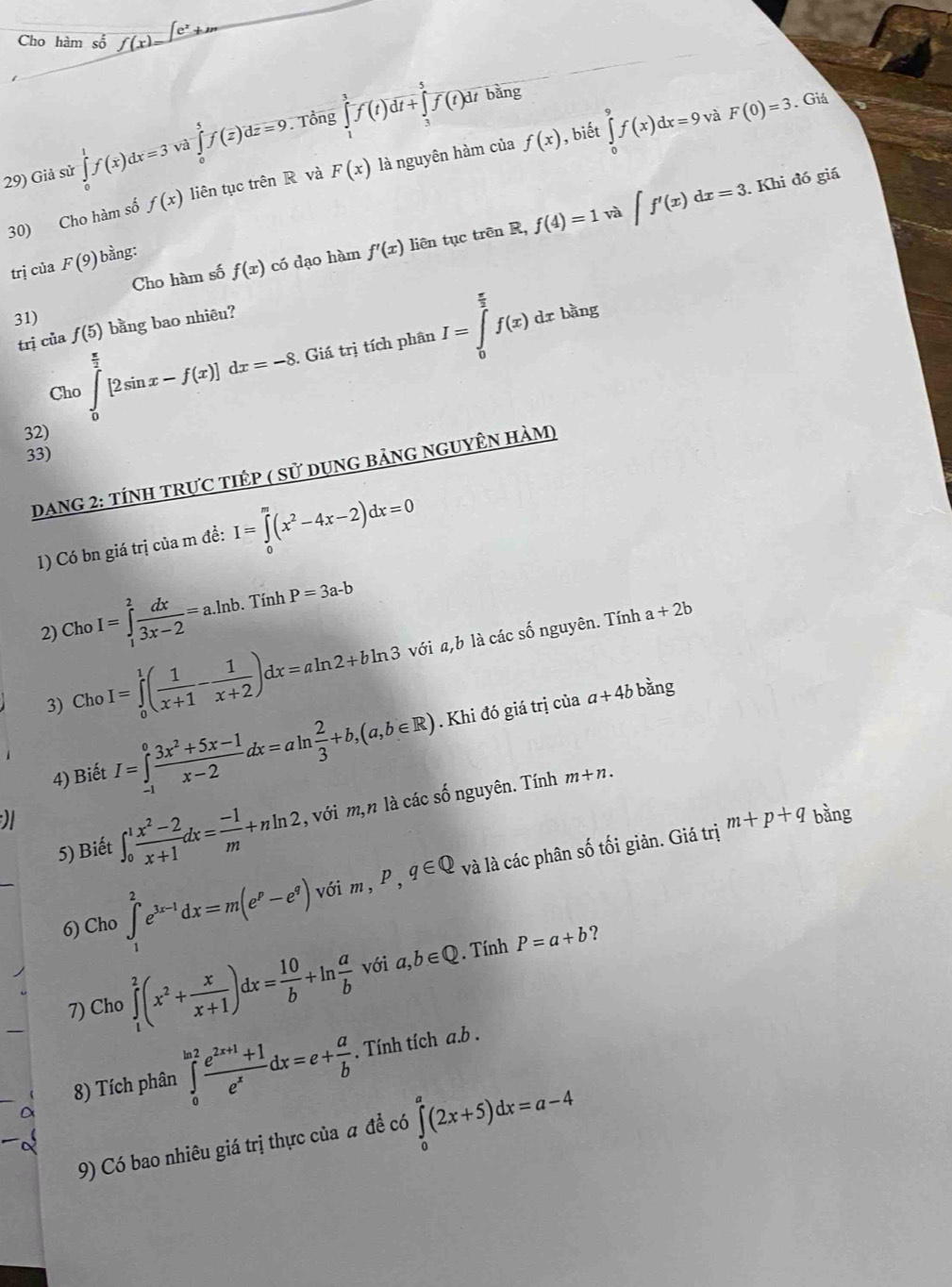 Giả sử ∈tlimits _0^(1f(x)dx=3va∈tlimits _0^5f(overline z))doverline z=9 Tổng ∈t f(t)dt+∈t f(t)dt
bằng
, biết
30) Cho hàm số f(x) liên tục trên R và F(x) là nguyên hàm của f(x) ∈tlimits _0^(9f(x)dx=9
và F(0)=3 Giá
. Khi đó giá
và
Cho hàm số f(x) có dạo hàm f'(x) liên tục trên R, f(4)=1 ∈t f'(x)dx=3.
trị của F(9) bàng:
31)
Cho∈tlimits _0^(frac π)2)[2sin x-f(x)]dx=-8. Giá trị tích phân I=∈tlimits _0^((frac π)2)f(x)dxbang
trị ciaf(5) bằng bao nhiêu?
32)
33)
DanG 2: tÍNH tRựC tiÉp ( sử dụng bảng ngUyÊn hàm)
1) Có bn giá trị của m đề: I=∈tlimits _0^(m(x^2)-4x-2)dx=0
2) Cho I=∈tlimits _1^(2frac dx)3x-2=a.ln b.  Tính P=3a-b
3) ChoI=∈tlimits _0^(1(frac 1)x+1- 1/x+2 )dx=aln 2+bln 3 với a,b là các số nguyên. Tính
a+2b
4) Biết I=∈tlimits _(-1)^0 (3x^2+5x-1)/x-2 dx=aln  2/3 +b,(a,b∈ R). Khi đó giá trị của
a+4b bằng
m+p+q bằng
5) Biết ∈t _0^(1frac x^2)-2x+1dx= (-1)/m +nln 2 , với m,n là các số nguyên. Tính
m+n.
6) Cho ∈tlimits _1^(2e^3x-1)dx=m(e^p-e^q) với m, p,q∈ Q và là các phân số tối giản. Giá trị
?
7) Cho ∈tlimits _1^(2(x^2)+ x/x+1 )dx= 10/b +ln  a/b  với a,b∈ Q. Tính P=a+b
8) Tích phân ∈tlimits _0^((ln 2)frac e^2x+1)+1e^xdx=e+ a/b . Tính tích a.b .
9) Có bao nhiêu giá trị thực của # để có ∈tlimits _0^a(2x+5)dx=a-4