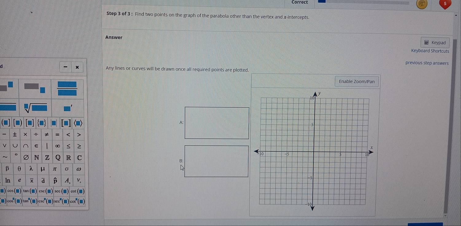 Correct 
Step 3 of 3 : Find two points on the graph of the parabola other than the vertex and x-intercepts. 
Answer Keypad 
Keyboard Shortcuts 
previous step answers 
a Any lines or curves will be drawn once all required points are plotted. 
Enable Zoom/Pan 
A: 
+ × + ≠ = > 
ν
∞ < > 
o N Q R c
Ø
B:
β θ λ μ π σ ω
ln e ā A. v。 
■) cos tan a csc sec cot (■) 
■) (■)