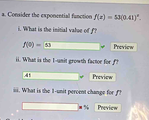 Consider the exponential function f(x)=53(0.41)^x. 
i. What is the initial value of f?
f(0)= 53 Preview 
ii. What is the 1 -unit growth factor for f? 
.41 Preview 
iii. What is the 1 -unit percent change for ƒ?
x_2^2* (2+1)* 2=48 □ * % Preview