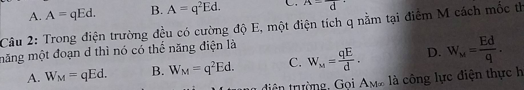 A. A=qEd.
B. A=q^2Ed. 
C. A-frac d·
Câu 2: Trong điện trường đều có cường độ E, một điện tích q nằm tại điểm M cách mốc th
măng một đoạn d thì nó có thế năng điện là
A. W_M=qEd.
B. W_M=q^2Ed.
C. W_M= qE/d .
D. W_M= Ed/q . 
ng điện trường. Gọi Am∞ là công lực điện thực h