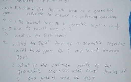 ACHIUI+YEP P HLSJ: 
1. wh Directions: Use the nth term of a geometric 
geo, sequence to answer the following questions 
2 a 1. The second tenm of a geometric sequence is  3/4 
2. t and it's Fourth term is 3. 
is what is the first term? 
3. 2. Find the Eight term of a geometric sequence 
with First term Of S and fourth termor 
32d? 
3. what is the common ratio of the 
geometric sequence with first term of
5 and Fourth term of 320?