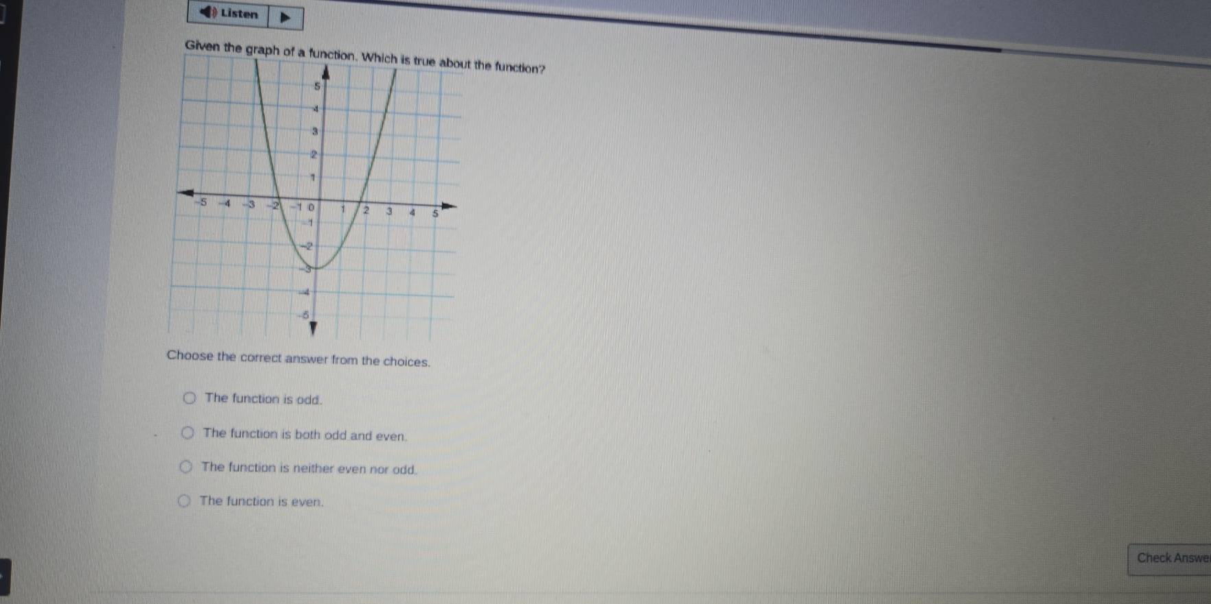 ( Listen
Given the graph of a function. Which is true about the function?
Choose the correct answer from the choices.
The function is odd.
The function is both odd and even.
The function is neither even nor odd.
The function is even.
Check Answe